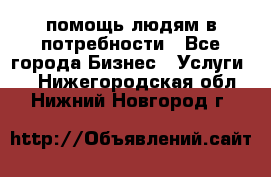 помощь людям в потребности - Все города Бизнес » Услуги   . Нижегородская обл.,Нижний Новгород г.